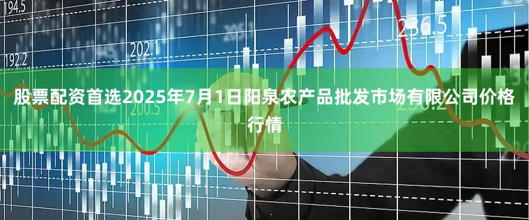 股票配资首选2025年7月1日阳泉农产品批发市场有限公司价格行情